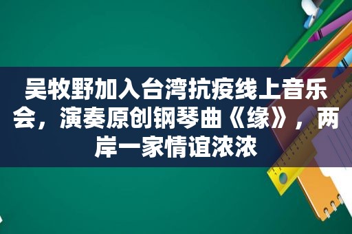 吴牧野加入台湾抗疫线上音乐会，演奏原创钢琴曲《缘》，两岸一家情谊浓浓