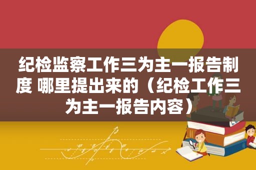 纪检监察工作三为主一报告制度 哪里提出来的（纪检工作三为主一报告内容）