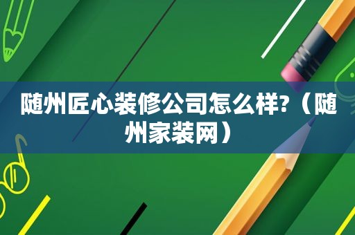 随州匠心装修公司怎么样?（随州家装网）