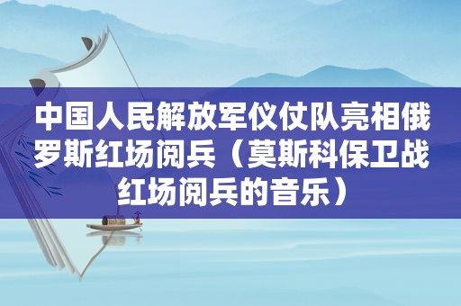 中国人民 *** 仪仗队亮相俄罗斯红场阅兵（莫斯科保卫战红场阅兵的音乐）