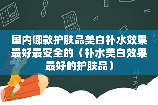 国内哪款护肤品美白补水效果最好最安全的（补水美白效果最好的护肤品）