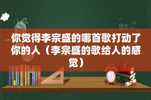 你觉得李宗盛的哪首歌打动了你的人（李宗盛的歌给人的感觉）