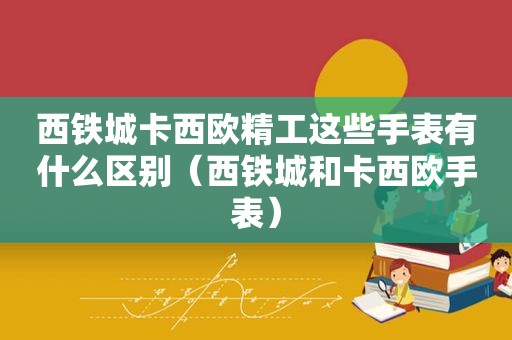 西铁城卡西欧精工这些手表有什么区别（西铁城和卡西欧手表）