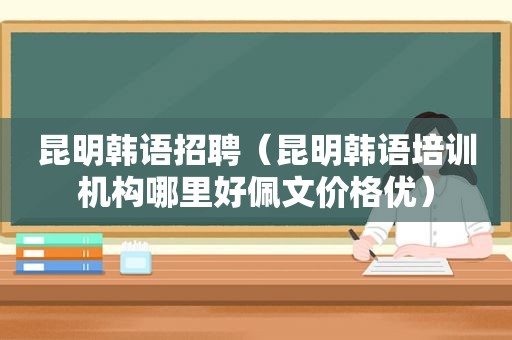 昆明韩语招聘（昆明韩语培训机构哪里好佩文价格优）