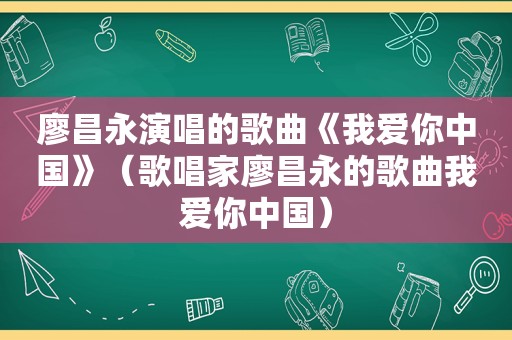 廖昌永演唱的歌曲《我爱你中国》（歌唱家廖昌永的歌曲我爱你中国）