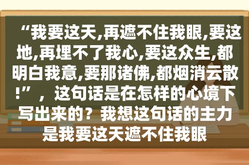 “我要这天,再遮不住我眼,要这地,再埋不了我心,要这众生,都明白我意,要那诸佛,都烟消云散!”，这句话是在怎样的心境下写出来的？我想这句话的主力是我要这天遮不住我眼