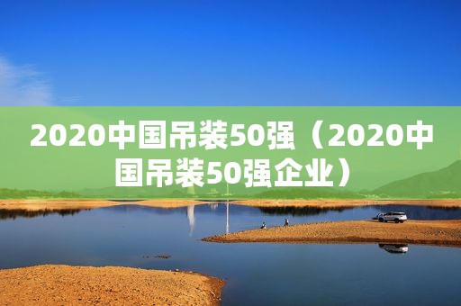 2020中国吊装50强（2020中国吊装50强企业）