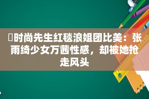 ​时尚先生红毯浪姐团比美：张雨绮少女万茜性感，却被她抢走风头