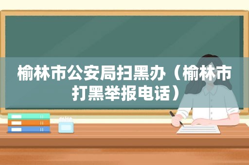 榆林市公安局扫黑办（榆林市打黑举报电话）