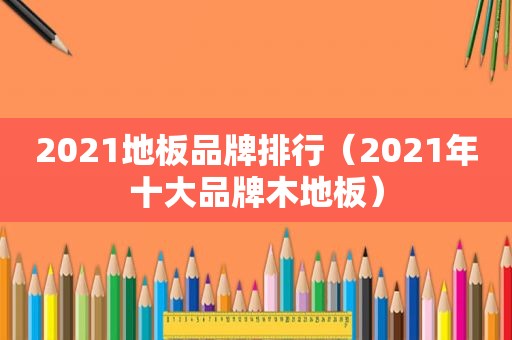 2021地板品牌排行（2021年十大品牌木地板）