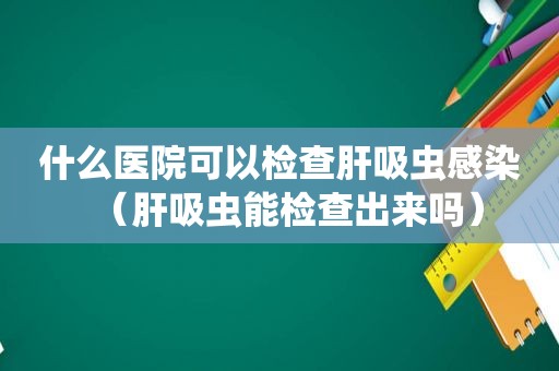 什么医院可以检查肝吸虫感染（肝吸虫能检查出来吗）