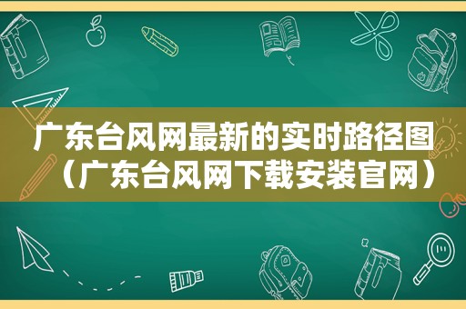 广东台风网最新的实时路径图（广东台风网下载安装官网）