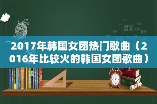 2017年韩国女团热门歌曲（2016年比较火的韩国女团歌曲）