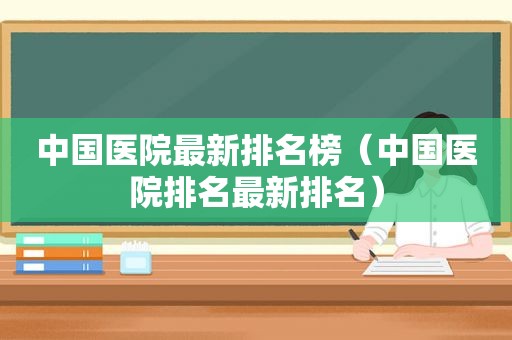 中国医院最新排名榜（中国医院排名最新排名）