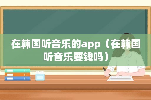 在韩国听音乐的app（在韩国听音乐要钱吗）