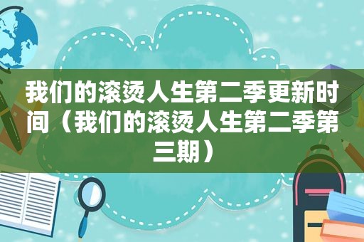 我们的滚烫人生第二季更新时间（我们的滚烫人生第二季第三期）