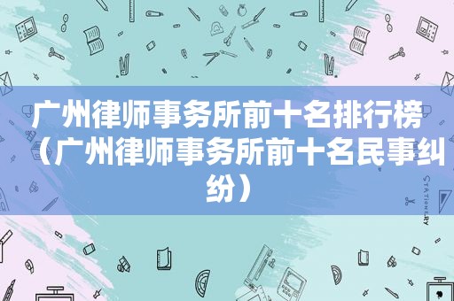 广州律师事务所前十名排行榜（广州律师事务所前十名民事纠纷）