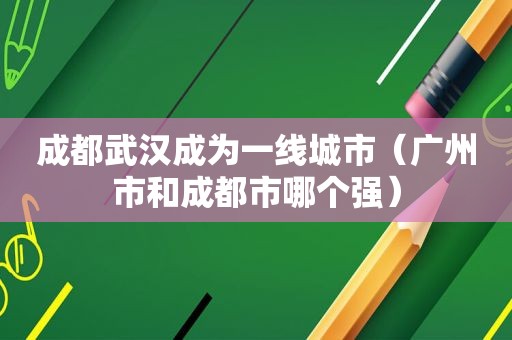 成都武汉成为一线城市（广州市和成都市哪个强）