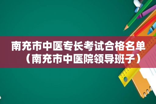 南充市中医专长考试合格名单（南充市中医院领导班子）