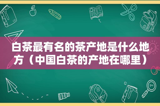 白茶最有名的茶产地是什么地方（中国白茶的产地在哪里）