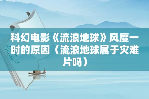 科幻电影《流浪地球》风靡一时的原因（流浪地球属于灾难片吗）