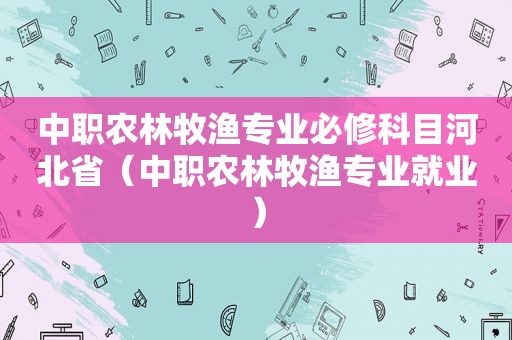 中职农林牧渔专业必修科目河北省（中职农林牧渔专业就业）