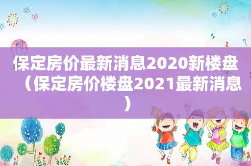 保定房价最新消息2020新楼盘（保定房价楼盘2021最新消息）