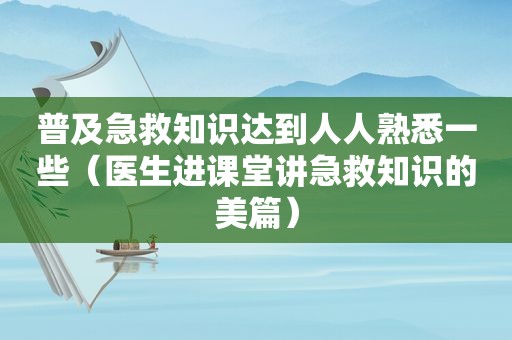 普及急救知识达到人人熟悉一些（医生进课堂讲急救知识的美篇）