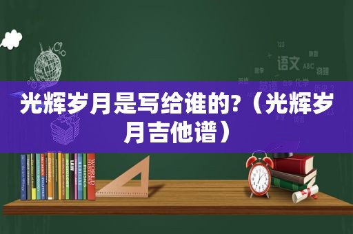 光辉岁月是写给谁的?（光辉岁月吉他谱）