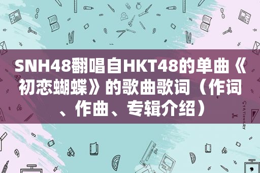 SNH48翻唱自HKT48的单曲《初恋蝴蝶》的歌曲歌词（作词、作曲、专辑介绍）