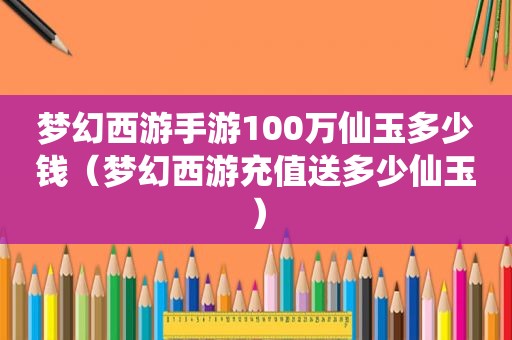 梦幻西游手游100万仙玉多少钱（梦幻西游充值送多少仙玉）