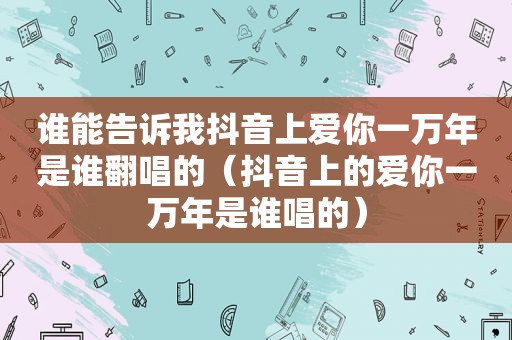 谁能告诉我抖音上爱你一万年是谁翻唱的（抖音上的爱你一万年是谁唱的）