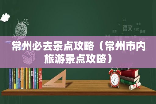 常州必去景点攻略（常州市内旅游景点攻略）