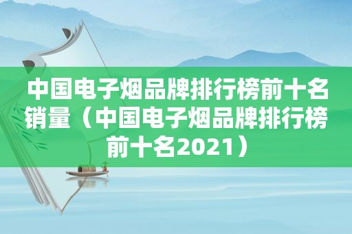 中国电子烟品牌排行榜前十名销量（中国电子烟品牌排行榜前十名2021）