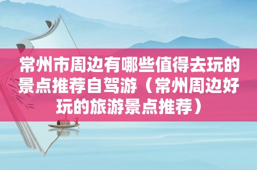 常州市周边有哪些值得去玩的景点推荐自驾游（常州周边好玩的旅游景点推荐）