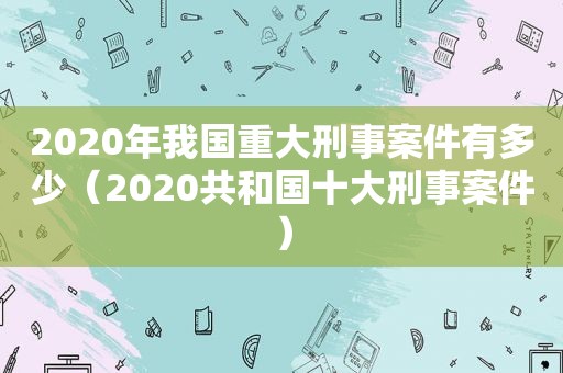 2020年我国重大刑事案件有多少（2020共和国十大刑事案件）