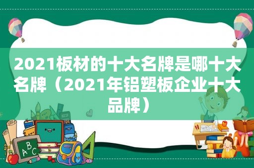 2021板材的十大名牌是哪十大名牌（2021年铝塑板企业十大品牌）