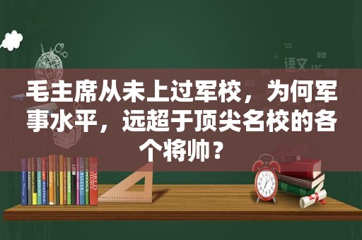 毛主席从未上过军校，为何军事水平，远超于顶尖名校的各个将帅？