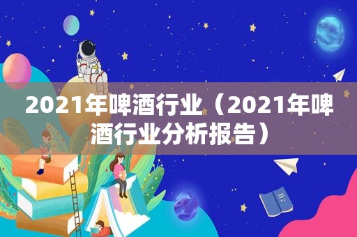 2021年啤酒行业（2021年啤酒行业分析报告）