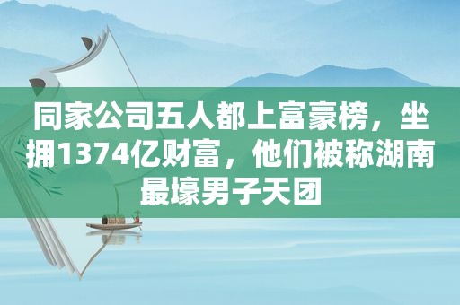 同家公司五人都上富豪榜，坐拥1374亿财富，他们被称湖南最壕男子天团