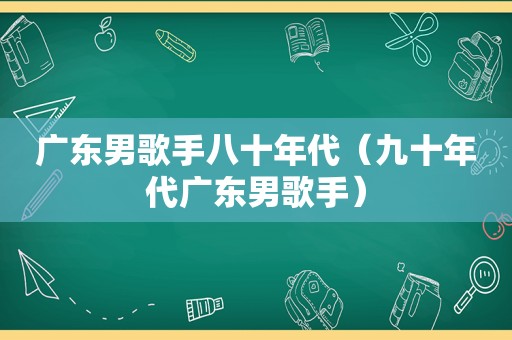 广东男歌手八十年代（九十年代广东男歌手）