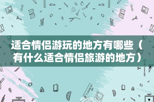 适合情侣游玩的地方有哪些（有什么适合情侣旅游的地方）