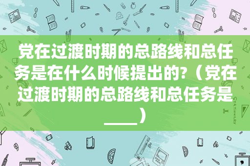 党在过渡时期的总路线和总任务是在什么时候提出的?（党在过渡时期的总路线和总任务是____）