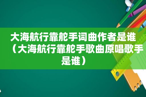 大海航行靠舵手词曲作者是谁（大海航行靠舵手歌曲原唱歌手是谁）