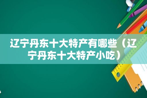 辽宁丹东十大特产有哪些（辽宁丹东十大特产小吃）