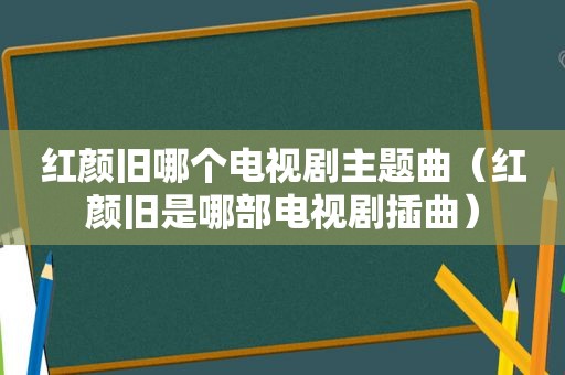 红颜旧哪个电视剧主题曲（红颜旧是哪部电视剧插曲）