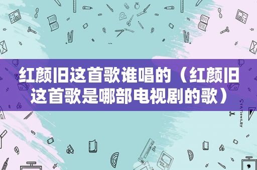 红颜旧这首歌谁唱的（红颜旧这首歌是哪部电视剧的歌）