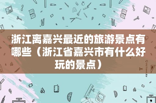 浙江离嘉兴最近的旅游景点有哪些（浙江省嘉兴市有什么好玩的景点）