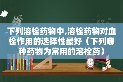 下列溶栓药物中,溶栓药物对血栓作用的选择性最好（下列哪种药物为常用的溶栓药）