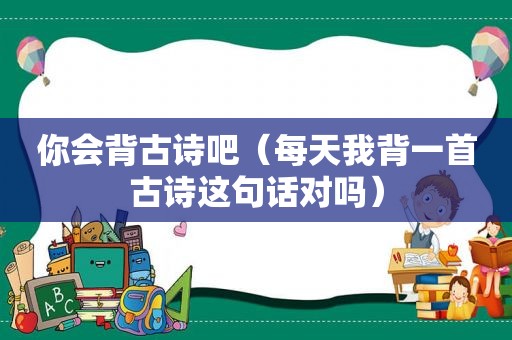 你会背古诗吧（每天我背一首古诗这句话对吗）